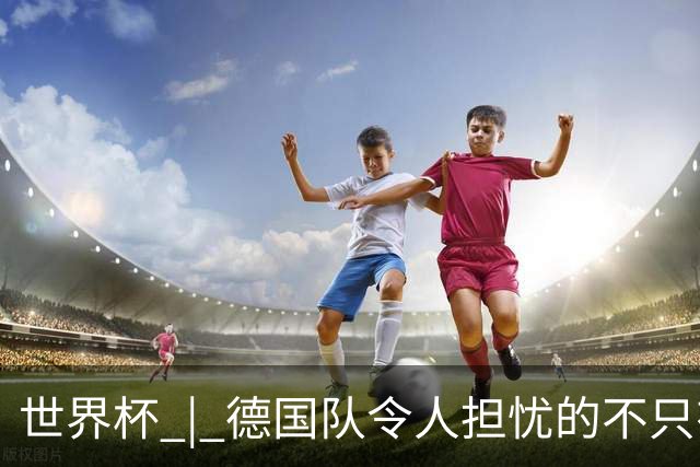 世界杯 | 德国队令人担忧的不只有求胜欲