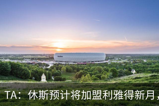 TA：休斯预计将加盟利雅得新月，他正投入利物浦夏窗工作